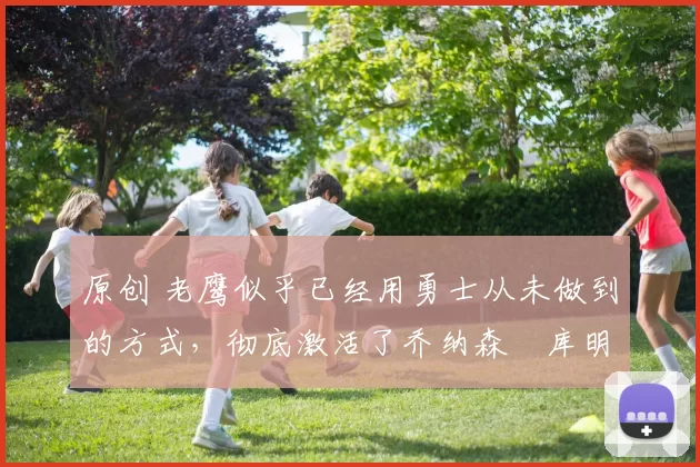 原创 老鹰似乎已经用勇士从未做到的方式，彻底激活了乔纳森・库明加