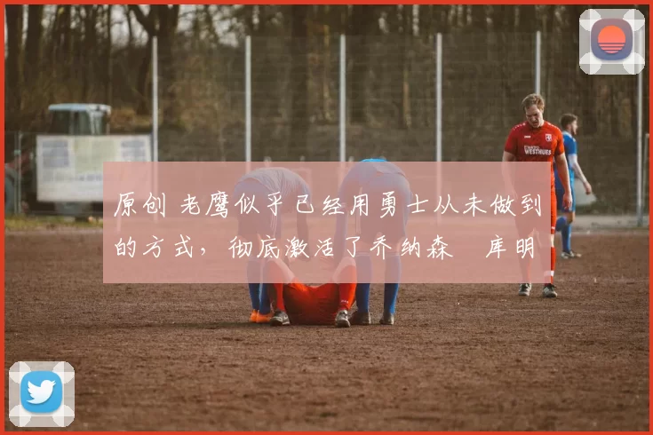 原创 老鹰似乎已经用勇士从未做到的方式，彻底激活了乔纳森・库明加