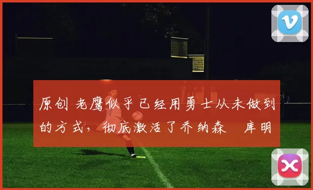 原创 老鹰似乎已经用勇士从未做到的方式，彻底激活了乔纳森・库明加