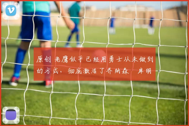 原创 老鹰似乎已经用勇士从未做到的方式,彻底激活了乔纳森・库明加