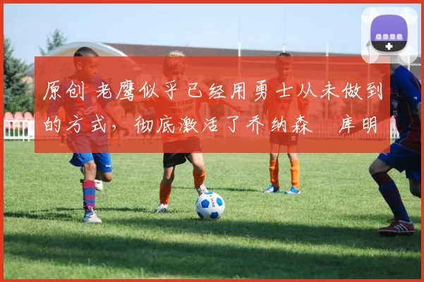 原创 老鹰似乎已经用勇士从未做到的方式，彻底激活了乔纳森・库明加