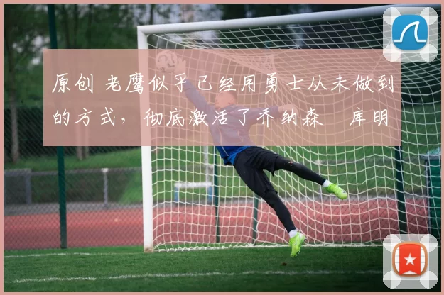 原创 老鹰似乎已经用勇士从未做到的方式,彻底激活了乔纳森・库明加