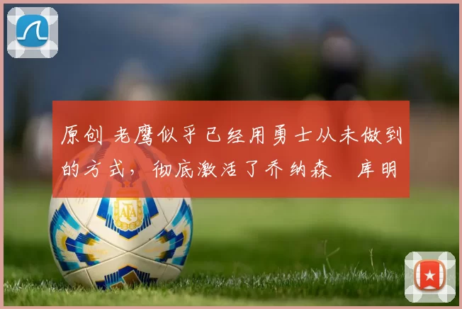 原创 老鹰似乎已经用勇士从未做到的方式,彻底激活了乔纳森・库明加