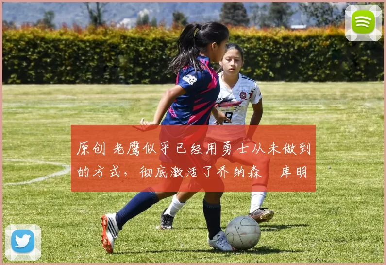 原创 老鹰似乎已经用勇士从未做到的方式，彻底激活了乔纳森・库明加