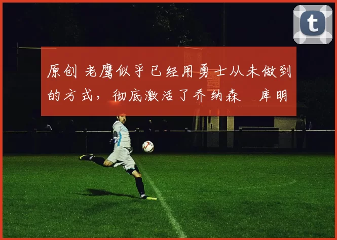 原创 老鹰似乎已经用勇士从未做到的方式,彻底激活了乔纳森・库明加