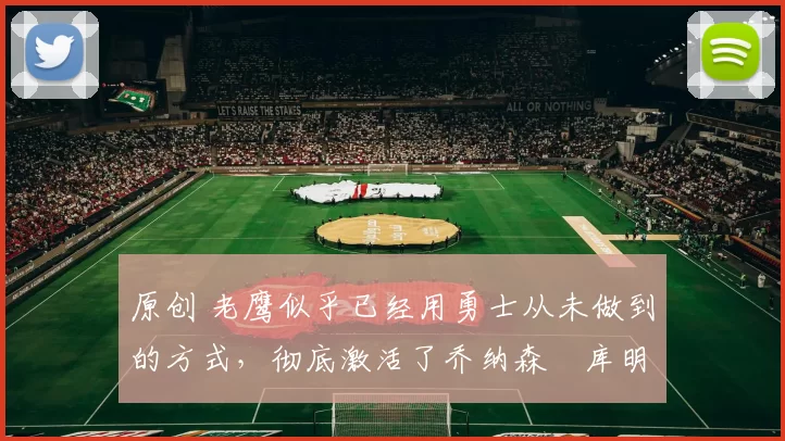 原创 老鹰似乎已经用勇士从未做到的方式，彻底激活了乔纳森・库明加