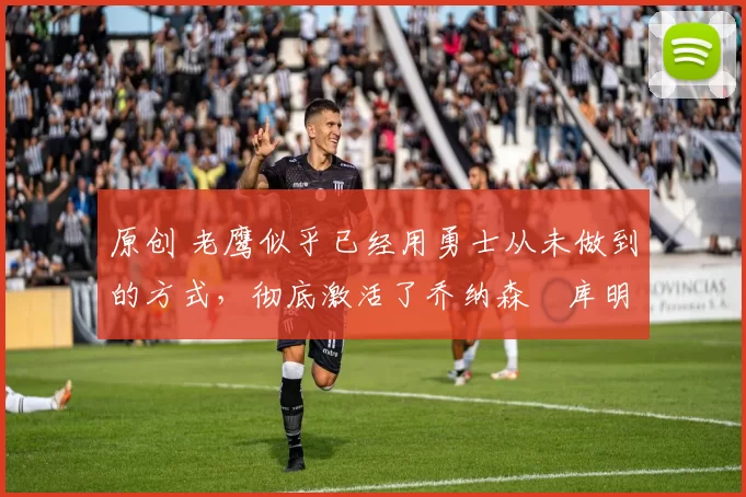 原创 老鹰似乎已经用勇士从未做到的方式，彻底激活了乔纳森・库明加
