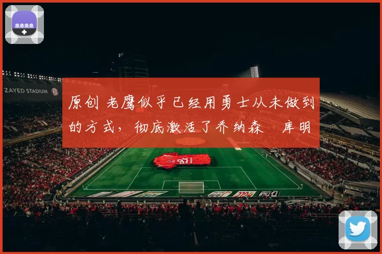 原创 老鹰似乎已经用勇士从未做到的方式，彻底激活了乔纳森・库明加