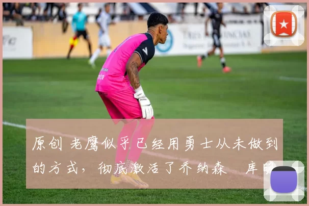 原创 老鹰似乎已经用勇士从未做到的方式,彻底激活了乔纳森・库明加