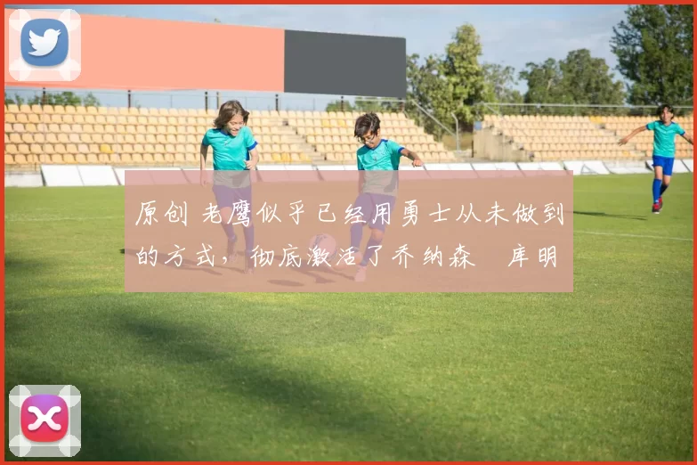 原创 老鹰似乎已经用勇士从未做到的方式，彻底激活了乔纳森・库明加