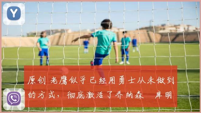 原创 老鹰似乎已经用勇士从未做到的方式，彻底激活了乔纳森・库明加