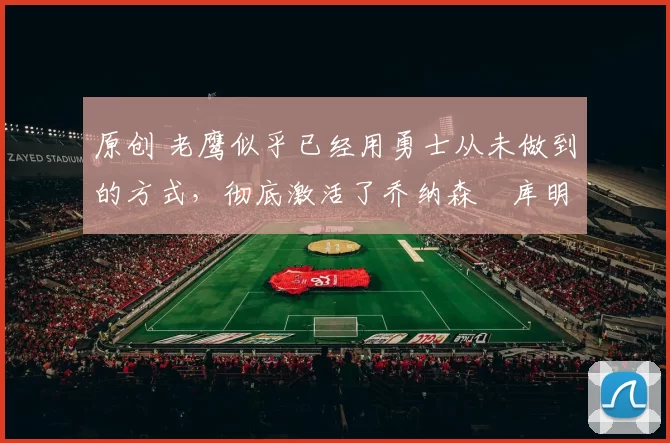 原创 老鹰似乎已经用勇士从未做到的方式，彻底激活了乔纳森・库明加