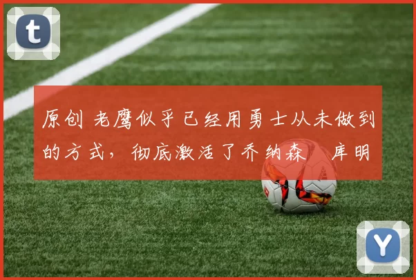 原创 老鹰似乎已经用勇士从未做到的方式，彻底激活了乔纳森・库明加