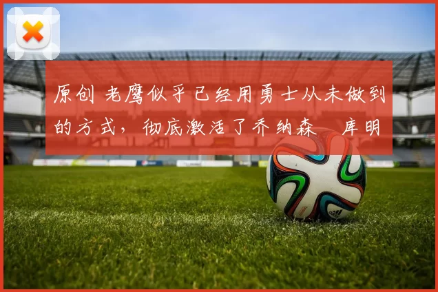 原创 老鹰似乎已经用勇士从未做到的方式,彻底激活了乔纳森・库明加