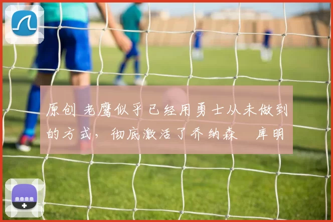 原创 老鹰似乎已经用勇士从未做到的方式，彻底激活了乔纳森・库明加