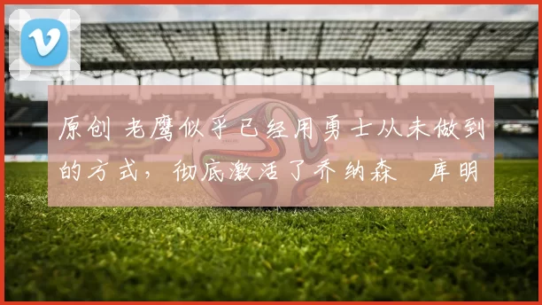 原创 老鹰似乎已经用勇士从未做到的方式，彻底激活了乔纳森・库明加