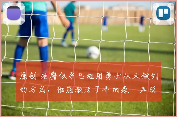 原创 老鹰似乎已经用勇士从未做到的方式，彻底激活了乔纳森・库明加