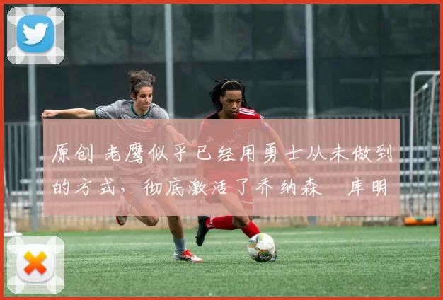 原创 老鹰似乎已经用勇士从未做到的方式,彻底激活了乔纳森・库明加