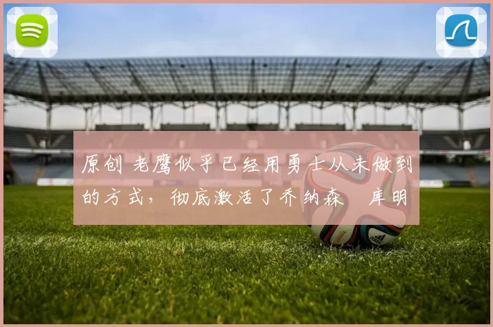 原创 老鹰似乎已经用勇士从未做到的方式，彻底激活了乔纳森・库明加