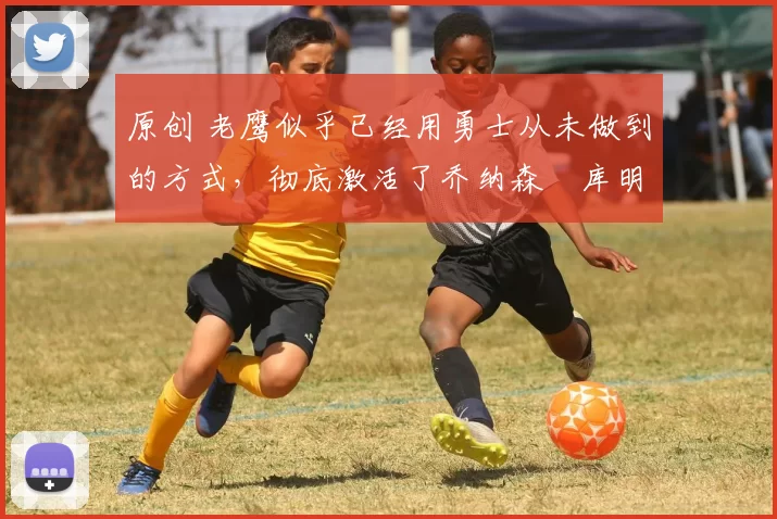 原创 老鹰似乎已经用勇士从未做到的方式，彻底激活了乔纳森・库明加