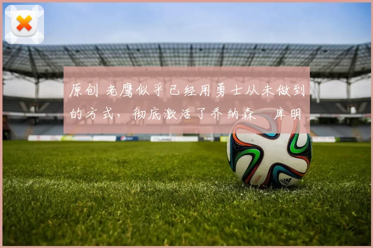 原创 老鹰似乎已经用勇士从未做到的方式，彻底激活了乔纳森・库明加