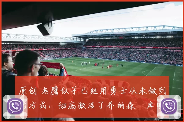 原创 老鹰似乎已经用勇士从未做到的方式,彻底激活了乔纳森・库明加