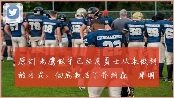 原创 老鹰似乎已经用勇士从未做到的方式,彻底激活了乔纳森・库明加