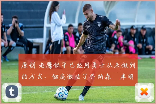 原创 老鹰似乎已经用勇士从未做到的方式,彻底激活了乔纳森・库明加