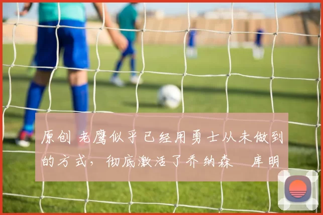 原创 老鹰似乎已经用勇士从未做到的方式,彻底激活了乔纳森・库明加