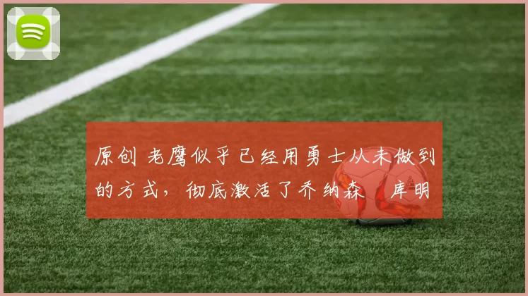 原创 老鹰似乎已经用勇士从未做到的方式,彻底激活了乔纳森・库明加