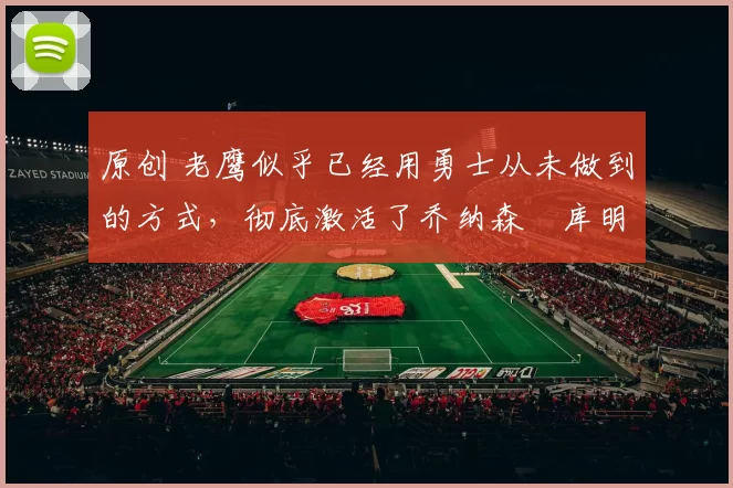 原创 老鹰似乎已经用勇士从未做到的方式，彻底激活了乔纳森・库明加