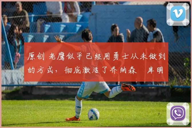 原创 老鹰似乎已经用勇士从未做到的方式,彻底激活了乔纳森・库明加