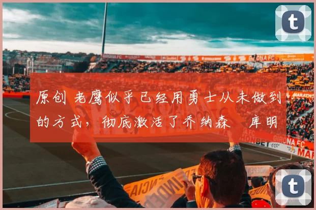 原创 老鹰似乎已经用勇士从未做到的方式，彻底激活了乔纳森・库明加