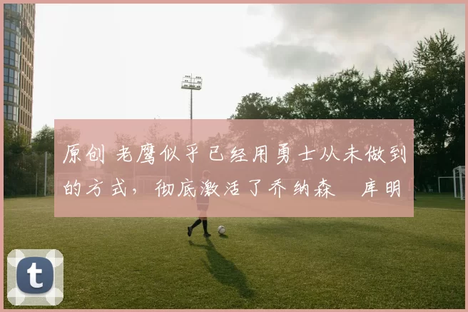 原创 老鹰似乎已经用勇士从未做到的方式,彻底激活了乔纳森・库明加