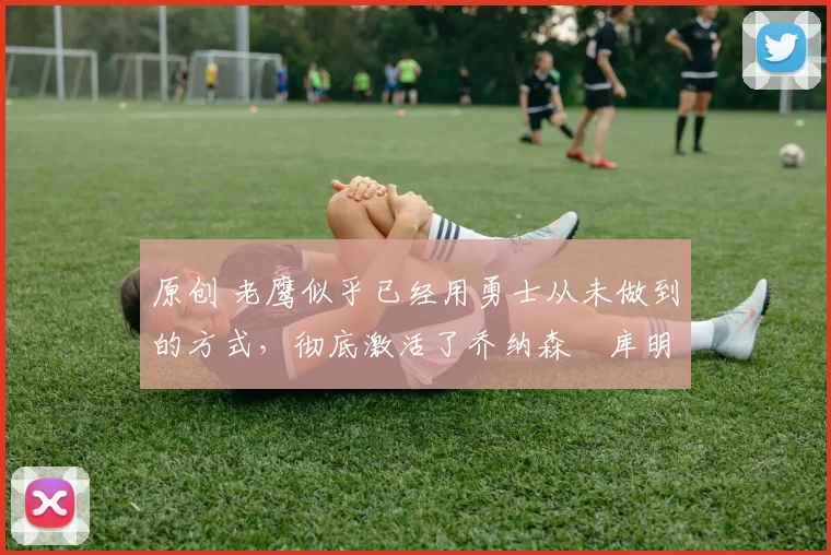 原创 老鹰似乎已经用勇士从未做到的方式,彻底激活了乔纳森・库明加