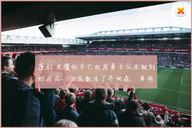 原创 老鹰似乎已经用勇士从未做到的方式，彻底激活了乔纳森・库明加