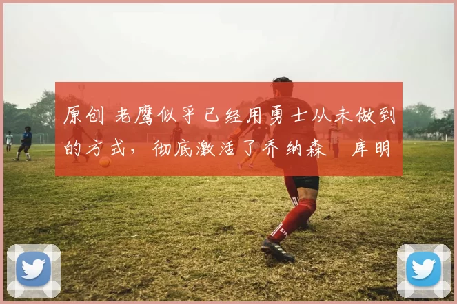 原创 老鹰似乎已经用勇士从未做到的方式，彻底激活了乔纳森・库明加