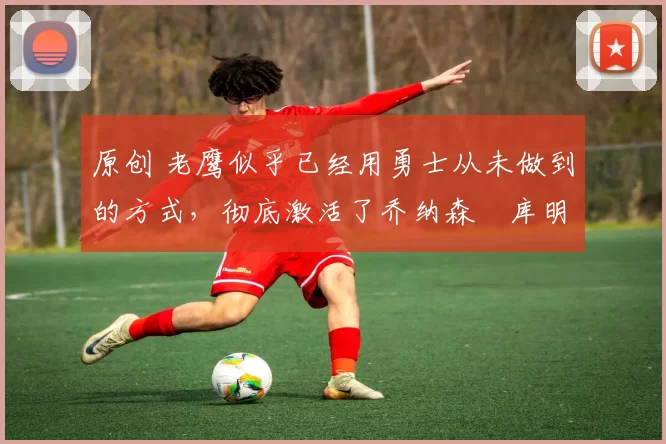 原创 老鹰似乎已经用勇士从未做到的方式，彻底激活了乔纳森・库明加