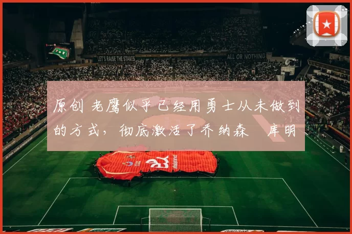 原创 老鹰似乎已经用勇士从未做到的方式，彻底激活了乔纳森・库明加