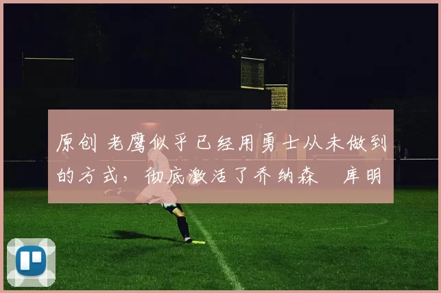 原创 老鹰似乎已经用勇士从未做到的方式,彻底激活了乔纳森・库明加