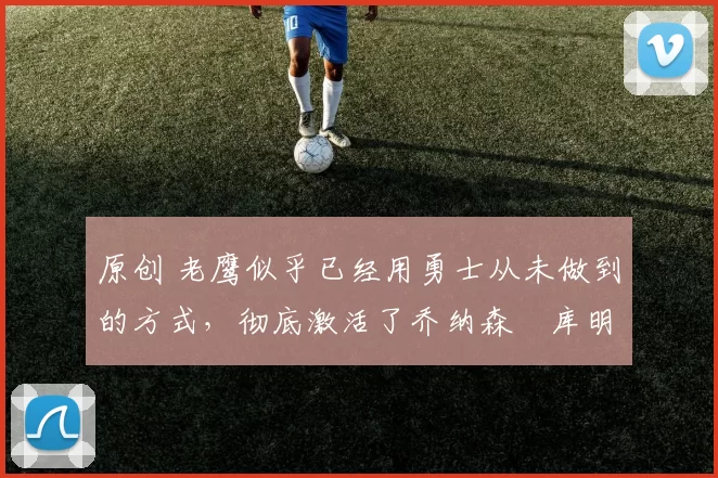 原创 老鹰似乎已经用勇士从未做到的方式,彻底激活了乔纳森・库明加