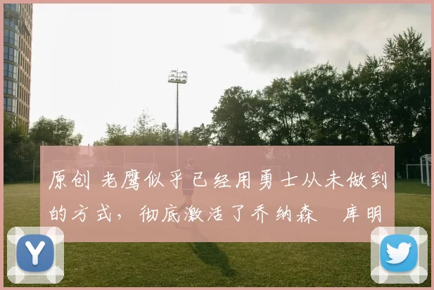 原创 老鹰似乎已经用勇士从未做到的方式，彻底激活了乔纳森・库明加