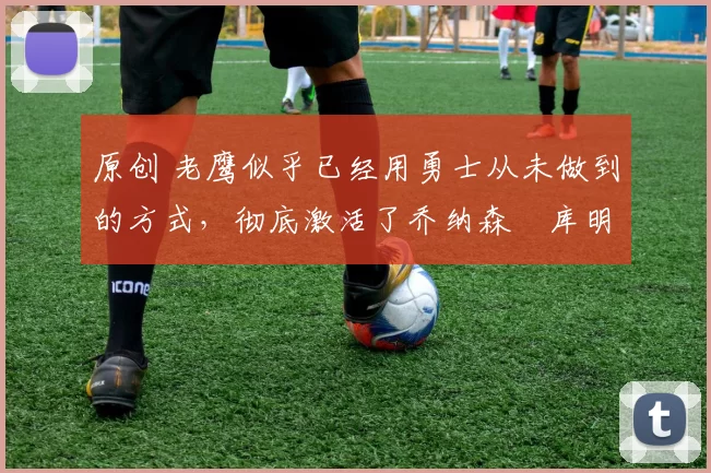 原创 老鹰似乎已经用勇士从未做到的方式，彻底激活了乔纳森・库明加