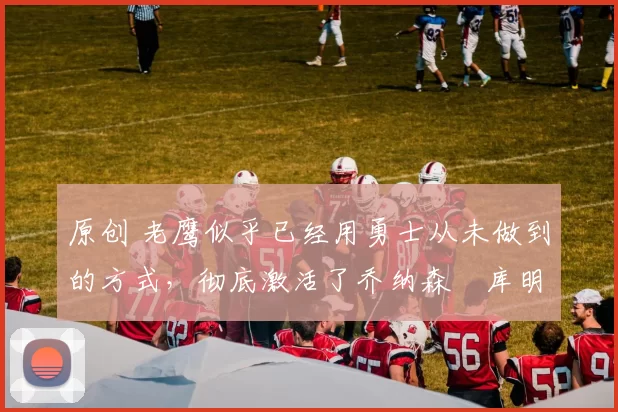 原创 老鹰似乎已经用勇士从未做到的方式,彻底激活了乔纳森・库明加