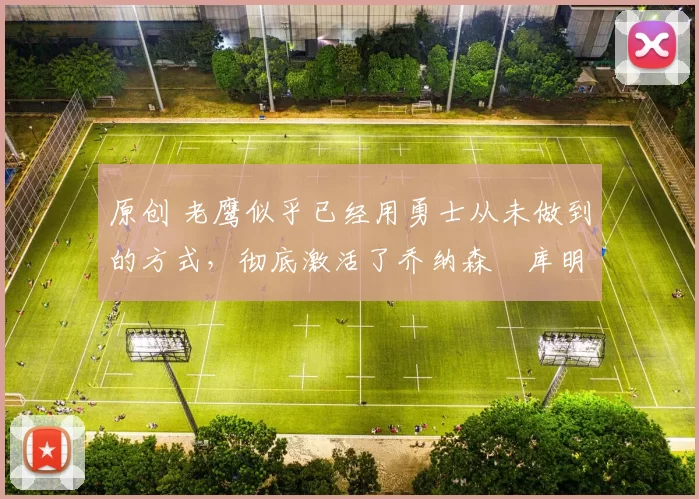 原创 老鹰似乎已经用勇士从未做到的方式，彻底激活了乔纳森・库明加