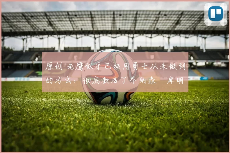 原创 老鹰似乎已经用勇士从未做到的方式，彻底激活了乔纳森・库明加