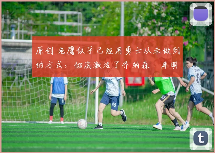 原创 老鹰似乎已经用勇士从未做到的方式，彻底激活了乔纳森・库明加