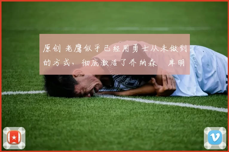 原创 老鹰似乎已经用勇士从未做到的方式，彻底激活了乔纳森・库明加