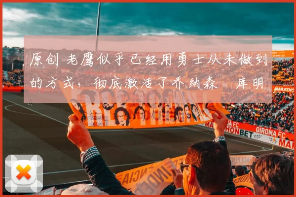 原创 老鹰似乎已经用勇士从未做到的方式，彻底激活了乔纳森・库明加