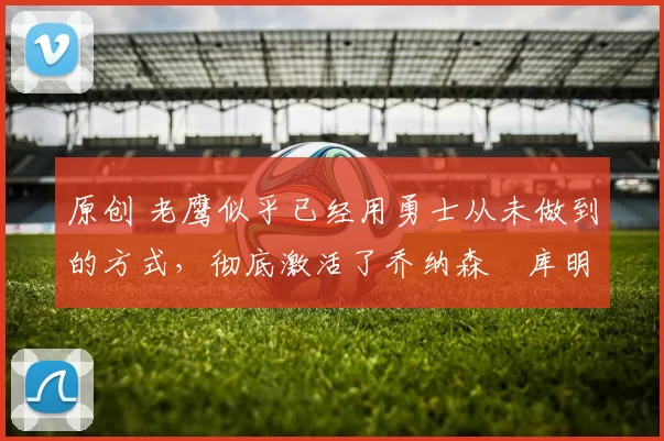 原创 老鹰似乎已经用勇士从未做到的方式,彻底激活了乔纳森・库明加